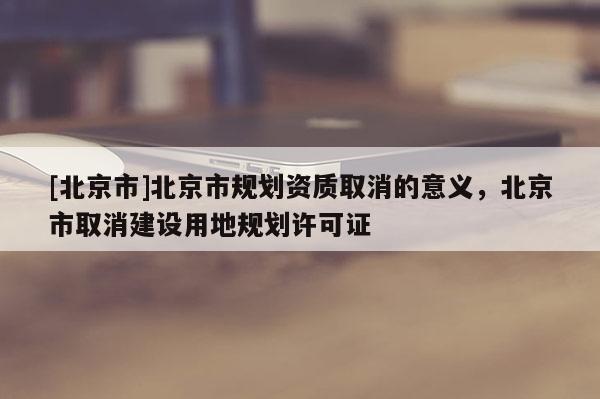 [北京市]北京市规划资质取消的意义，北京市取消建设用地规划许可证
