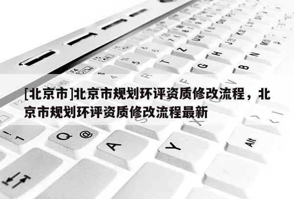 [北京市]北京市规划环评资质修改流程，北京市规划环评资质修改流程最新