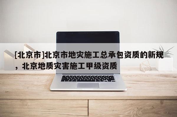 [北京市]北京市地灾施工总承包资质的新规，北京地质灾害施工甲级资质