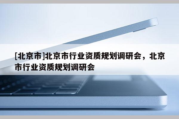 [北京市]北京市行业资质规划调研会，北京市行业资质规划调研会