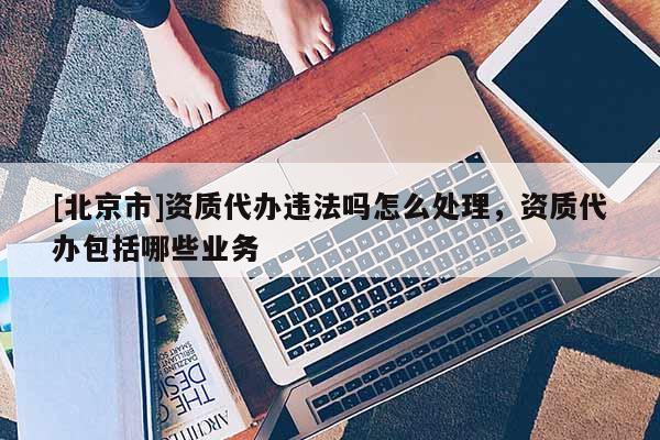 [北京市]资质代办违法吗怎么处理，资质代办包括哪些业务