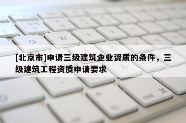 [北京市]申请三级建筑企业资质的条件，三级建筑工程资质申请要求
