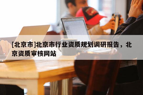 [北京市]北京市行业资质规划调研报告，北京资质审核网站