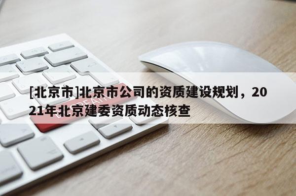 [北京市]北京市公司的资质建设规划，2021年北京建委资质动态核查