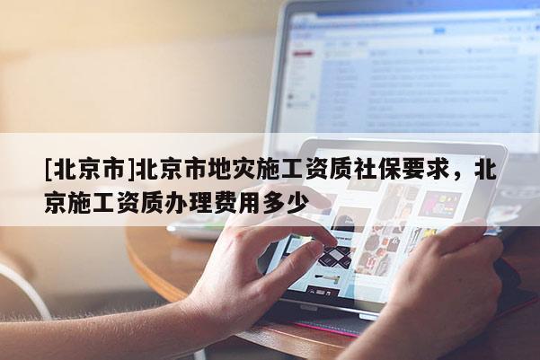 [北京市]北京市地灾施工资质社保要求，北京施工资质办理费用多少