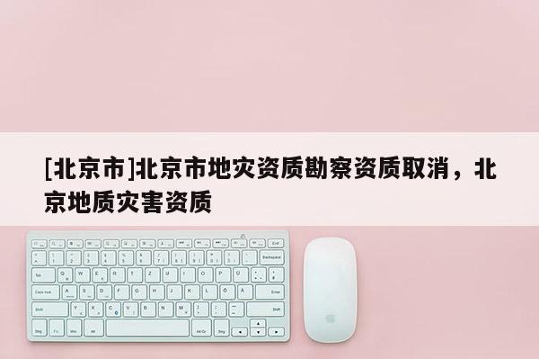 [北京市]北京市地灾资质勘察资质取消，北京地质灾害资质