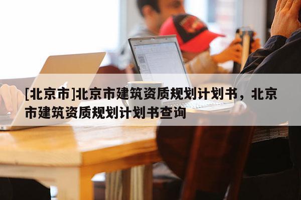[北京市]北京市建筑资质规划计划书，北京市建筑资质规划计划书查询