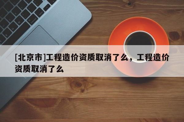 [北京市]工程造价资质取消了么，工程造价资质取消了么