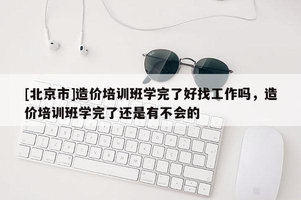 [北京市]造价培训班学完了好找工作吗，造价培训班学完了还是有不会的