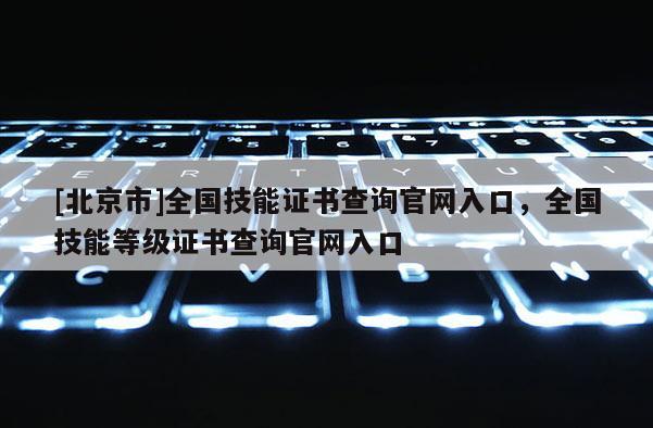 [北京市]全国技能证书查询官网入口，全国技能等级证书查询官网入口