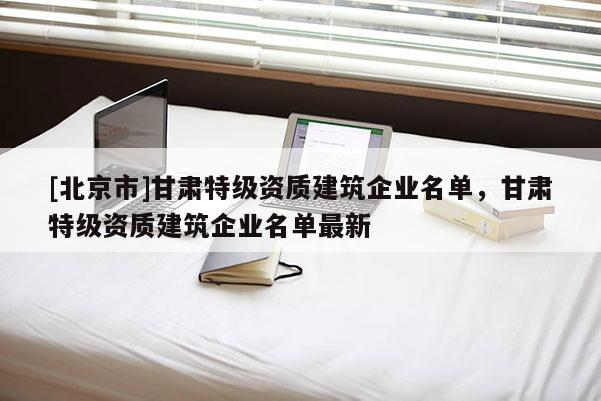 [北京市]甘肃特级资质建筑企业名单，甘肃特级资质建筑企业名单最新