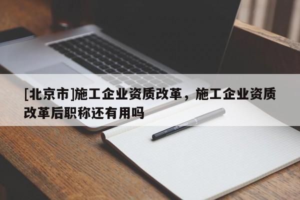 [北京市]施工企业资质改革，施工企业资质改革后职称还有用吗