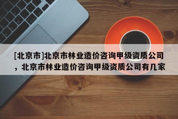 [北京市]北京市林业造价咨询甲级资质公司，北京市林业造价咨询甲级资质公司有几家