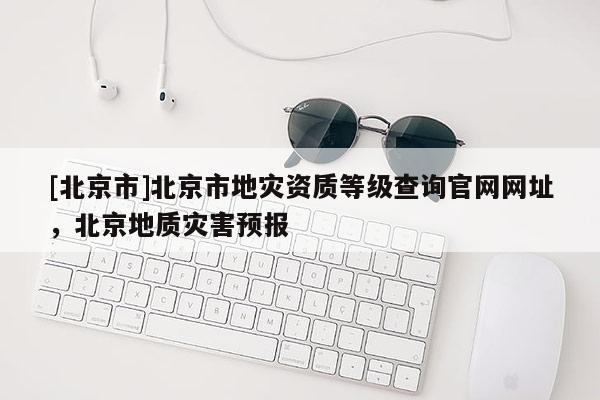 [北京市]北京市地灾资质等级查询官网网址，北京地质灾害预报