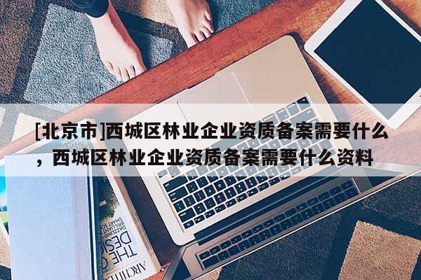 [北京市]西城区林业企业资质备案需要什么，西城区林业企业资质备案需要什么资料