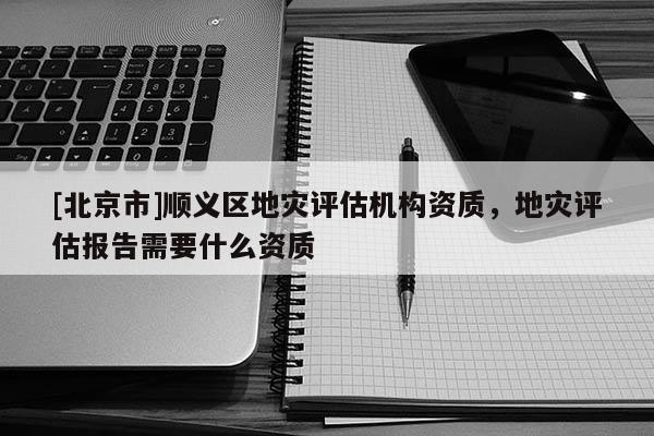 [北京市]顺义区地灾评估机构资质，地灾评估报告需要什么资质