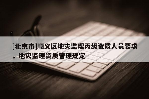 [北京市]顺义区地灾监理丙级资质人员要求，地灾监理资质管理规定