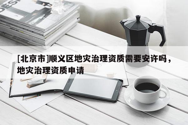 [北京市]顺义区地灾治理资质需要安许吗，地灾治理资质申请