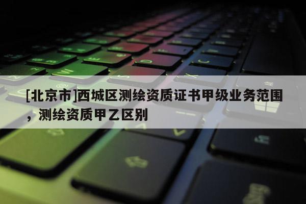 [北京市]西城区测绘资质证书甲级业务范围，测绘资质甲乙区别