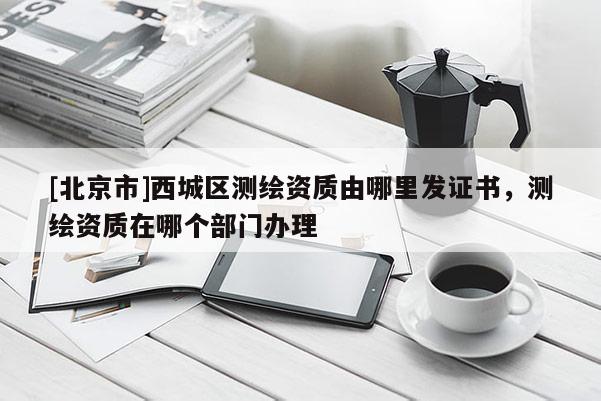 [北京市]西城区测绘资质由哪里发证书，测绘资质在哪个部门办理
