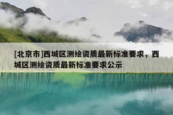 [北京市]西城区测绘资质最新标准要求，西城区测绘资质最新标准要求公示