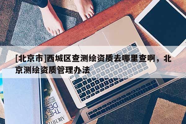 [北京市]西城区查测绘资质去哪里查啊，北京测绘资质管理办法