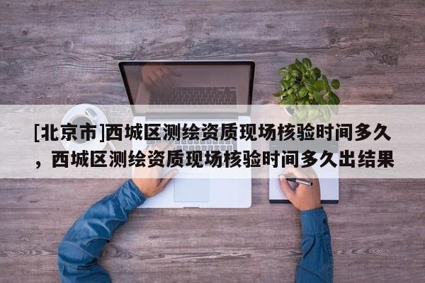 [北京市]西城区测绘资质现场核验时间多久，西城区测绘资质现场核验时间多久出结果