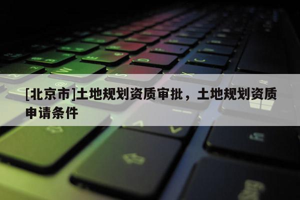 [北京市]土地规划资质审批，土地规划资质申请条件