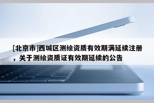 [北京市]西城区测绘资质有效期满延续注册，关于测绘资质证有效期延续的公告
