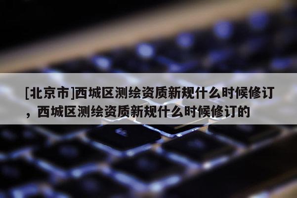 [北京市]西城区测绘资质新规什么时候修订，西城区测绘资质新规什么时候修订的