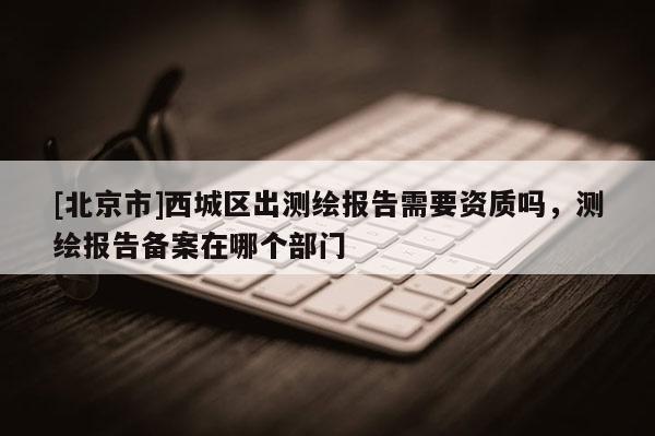 [北京市]西城区出测绘报告需要资质吗，测绘报告备案在哪个部门
