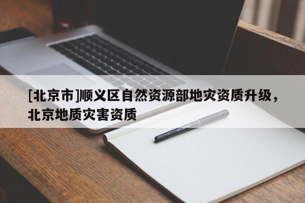 [北京市]顺义区自然资源部地灾资质升级，北京地质灾害资质
