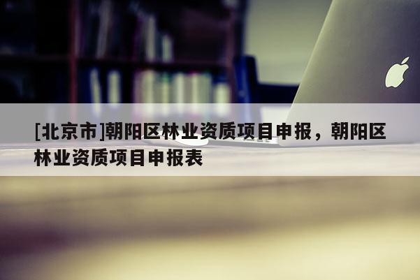 [北京市]朝阳区林业资质项目申报，朝阳区林业资质项目申报表
