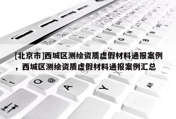 [北京市]西城区测绘资质虚假材料通报案例，西城区测绘资质虚假材料通报案例汇总