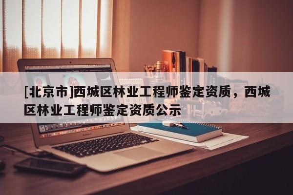[北京市]西城区林业工程师鉴定资质，西城区林业工程师鉴定资质公示