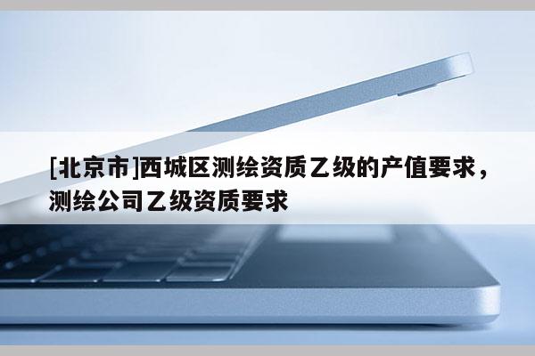 [北京市]西城区测绘资质乙级的产值要求，测绘公司乙级资质要求