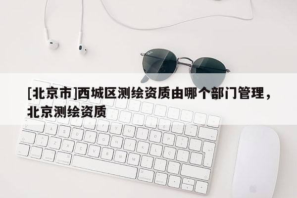 [北京市]西城区测绘资质由哪个部门管理，北京测绘资质