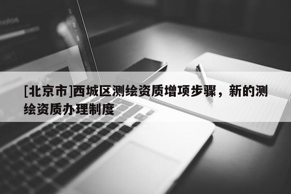 [北京市]西城区测绘资质增项步骤，新的测绘资质办理制度
