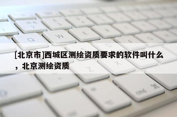 [北京市]西城区测绘资质要求的软件叫什么，北京测绘资质