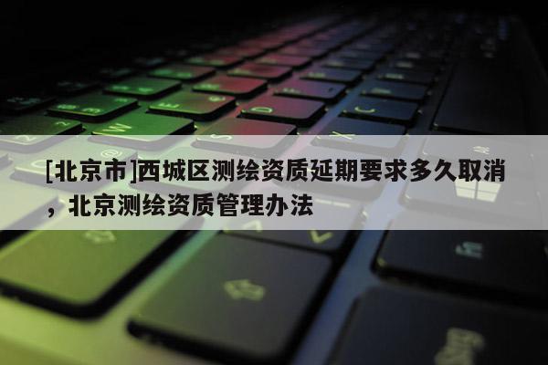 [北京市]西城区测绘资质延期要求多久取消，北京测绘资质管理办法