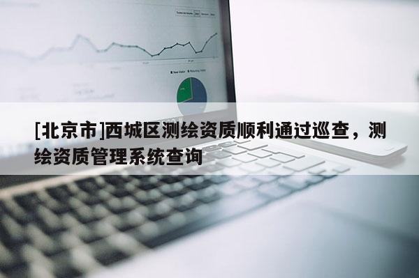 [北京市]西城区测绘资质顺利通过巡查，测绘资质管理系统查询