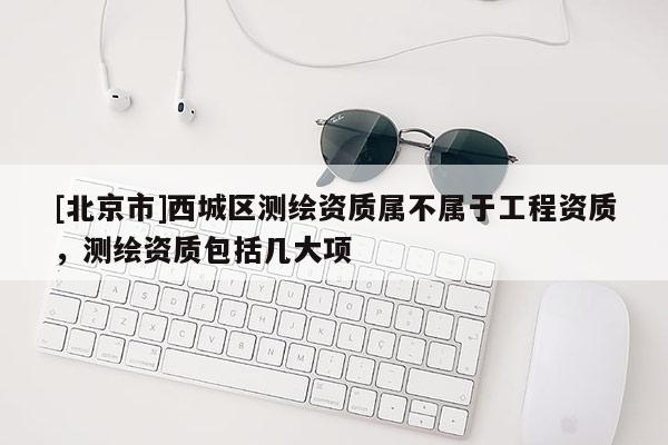 [北京市]西城区测绘资质属不属于工程资质，测绘资质包括几大项
