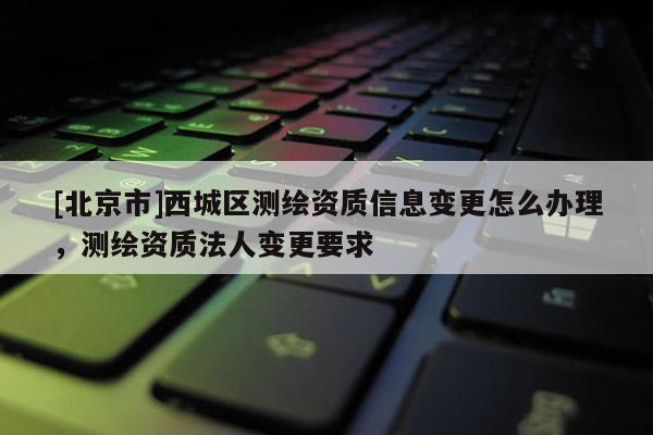[北京市]西城区测绘资质信息变更怎么办理，测绘资质法人变更要求