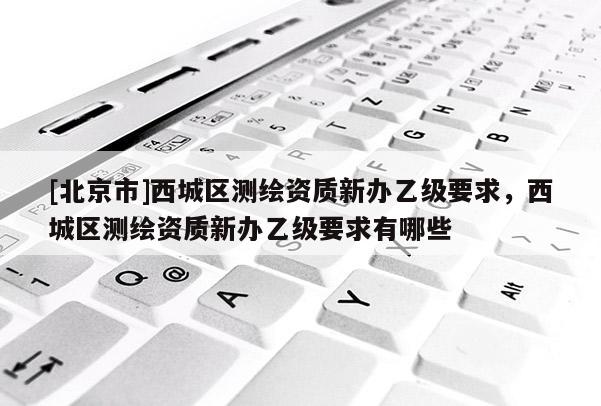 [北京市]西城区测绘资质新办乙级要求，西城区测绘资质新办乙级要求有哪些