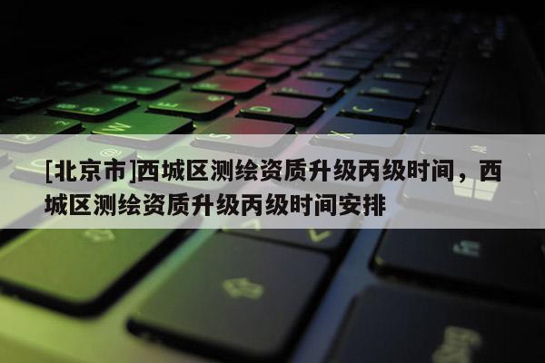[北京市]西城区测绘资质升级丙级时间，西城区测绘资质升级丙级时间安排
