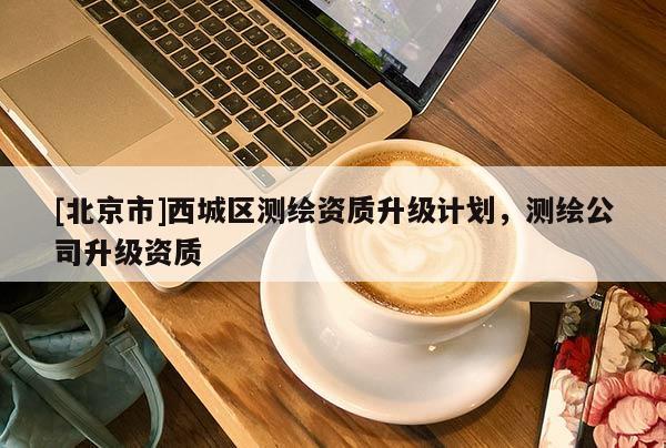 [北京市]西城区测绘资质升级计划，测绘公司升级资质