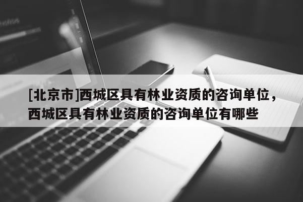 [北京市]西城区具有林业资质的咨询单位，西城区具有林业资质的咨询单位有哪些