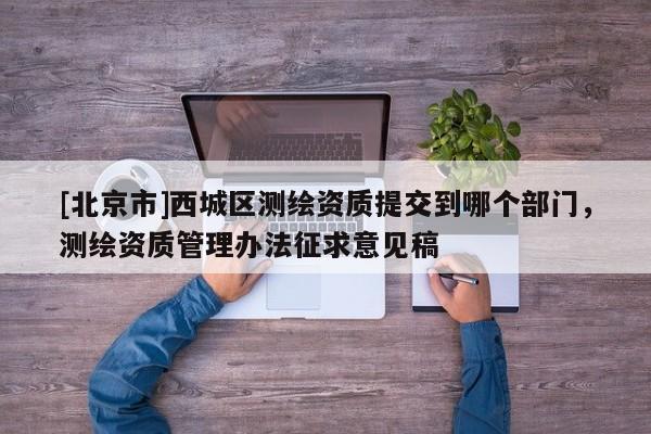 [北京市]西城区测绘资质提交到哪个部门，测绘资质管理办法征求意见稿