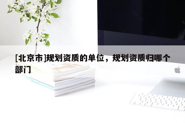 [北京市]规划资质的单位，规划资质归哪个部门