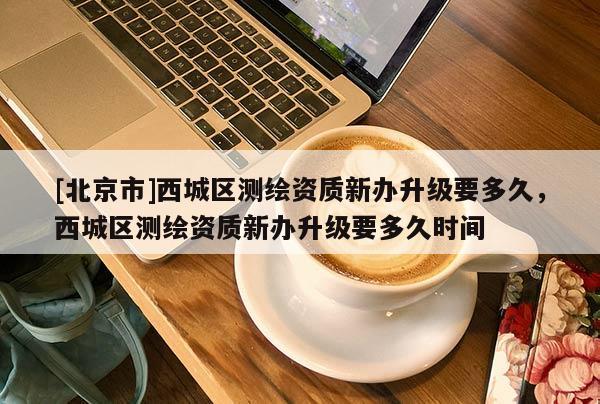 [北京市]西城区测绘资质新办升级要多久，西城区测绘资质新办升级要多久时间